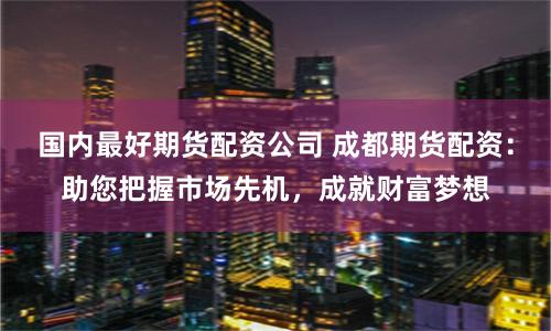 国内最好期货配资公司 成都期货配资：助您把握市场先机，成就财富梦想
