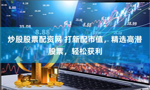 炒股股票配资网 打新配市值，精选高潜股票，轻松获利