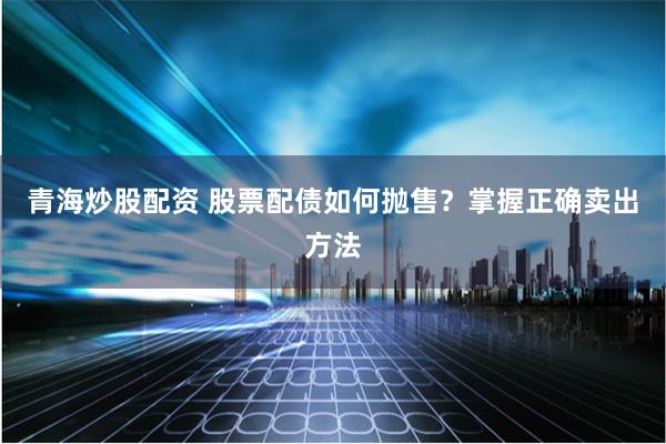 青海炒股配资 股票配债如何抛售？掌握正确卖出方法