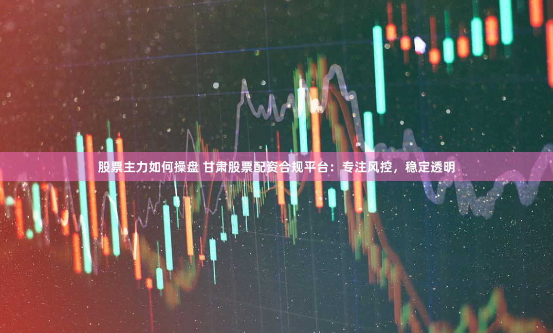 股票主力如何操盘 甘肃股票配资合规平台：专注风控，稳定透明