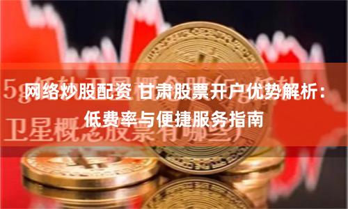 网络炒股配资 甘肃股票开户优势解析：低费率与便捷服务指南