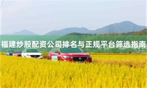 福建炒股配资公司排名与正规平台筛选指南